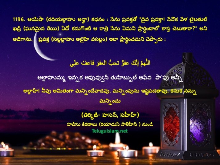 1196. ఆయేషా (రదియల్లాహు అన్హా) కధనం : నేను ప్రవక్తతో “దైవ ప్రవక్తా! నేనొక వేళ లైలతుల్ ఖద్ర్ (ఘనమైన రేయి) ఏదో కనుగొంటే ఆ రాత్రి నేను ఏమని ప్రార్ధించాలో కాస్త చెబుతారా?” అని అడిగాను.    ప్రవక్త (సల్లల్లాహు అలైహి వసల్లం) ఇలా ప్రార్ధించమని చెప్పారు : اللَّهمَّ إنَّكَ عفوٌّ تحبُّ العفوَ فاعفُ عنِّي అల్లాహుమ్మ ఇన్నక అఫువ్వున్ తుహిబ్బుల్‌ అఫ్‌వ  ఫా'ఫు అన్నీ అల్లాహ్‌! నీవు అమితంగా మన్నించేవాడవు. మన్నింపును ఇష్టపడతావు. కనుక నన్ను మన్నించు (తిర్మిజీ- హసన్‌, సహీహ్‌) హదీసు కిరణాలు (రియాదుస్ సాలిహీన్ ) నుండి