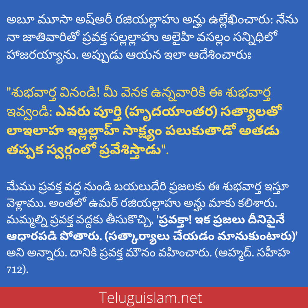 అబూ మూసా అష్అరీ రజియల్లాహు అన్హు ఉల్లేఖించారు: నేను నా జాతివారితో ప్రవక్త సల్లల్లాహు అలైహి వసల్లం సన్నిధిలో హాజరయ్యాను. అప్పుడు ఆయన ఇలా ఆదేశించారుః "శుభవార్త వినండి! మీ వెనక ఉన్నవారికి ఈ శుభవార్త ఇవ్వండిః ఎవరు పూర్తి (హృదయాంతర) సత్యాలతో లాఇలాహ ఇల్లల్లాహ్ సాక్ష్యం పలుకుతాడో అతడు తప్పక స్వర్గంలో ప్రవేశిస్తాడు". మేము ప్రవక్త వద్ద నుండి బయలుదేరి ప్రజలకు ఈ శుభవార్త ఇస్తూ వెళ్లాము. అంతలో ఉమర్ రజియల్లాహు అన్హు మాకు కలిశారు. మమ్మల్ని ప్రవక్త వద్దకు తీసుకొచ్చి, 'ప్రవక్తా! ఇక ప్రజలు దీనిపైనే ఆధారపడి పోతారు. (సత్కార్యాలు చేయడం మానుకుంటారు) అని అన్నారు. దానికి ప్రవక్త మౌనం వహించారు. (అహ్మద్. సహీహ 712).